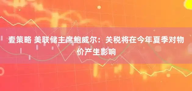 壹策略 美联储主席鲍威尔：关税将在今年夏季对物价产生影响