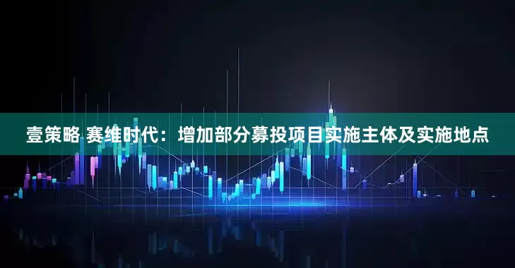 壹策略 赛维时代：增加部分募投项目实施主体及实施地点