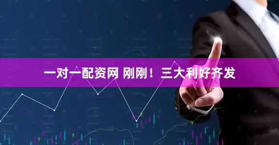 一对一配资网 刚刚！三大利好齐发