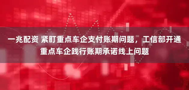 一兆配资 紧盯重点车企支付账期问题，工信部开通重点车企践行账期承诺线上问题