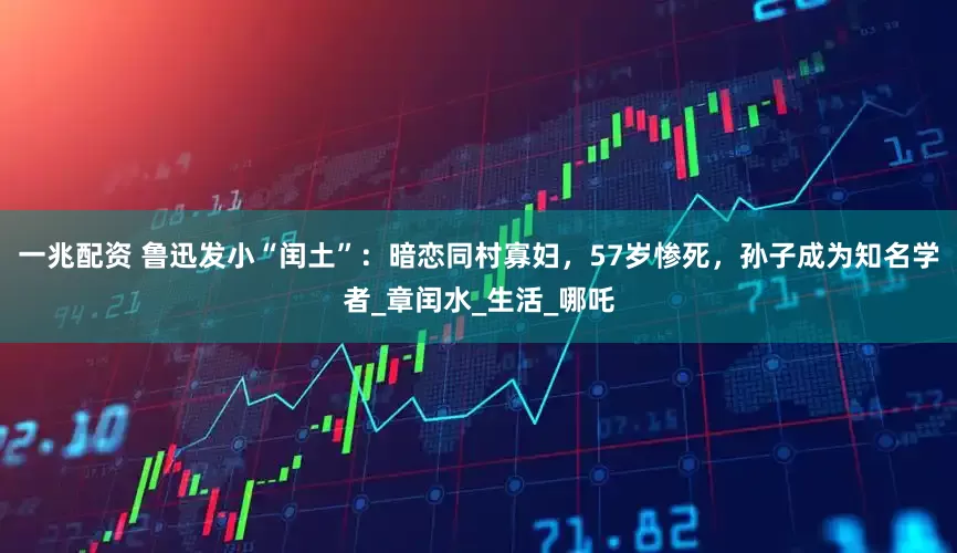 一兆配资 鲁迅发小“闰土”：暗恋同村寡妇，57岁惨死，孙子成为知名学者_章闰水_生活_哪吒