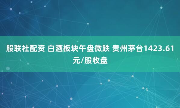 股联社配资 白酒板块午盘微跌 贵州茅台1423.61元/股收盘