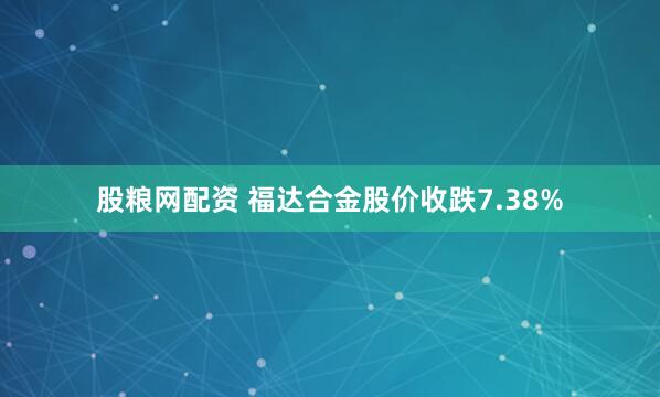 股粮网配资 福达合金股价收跌7.38%