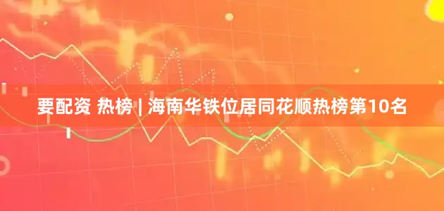 要配资 热榜 | 海南华铁位居同花顺热榜第10名