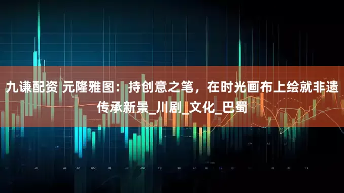 九谦配资 元隆雅图：持创意之笔，在时光画布上绘就非遗传承新景_川剧_文化_巴蜀