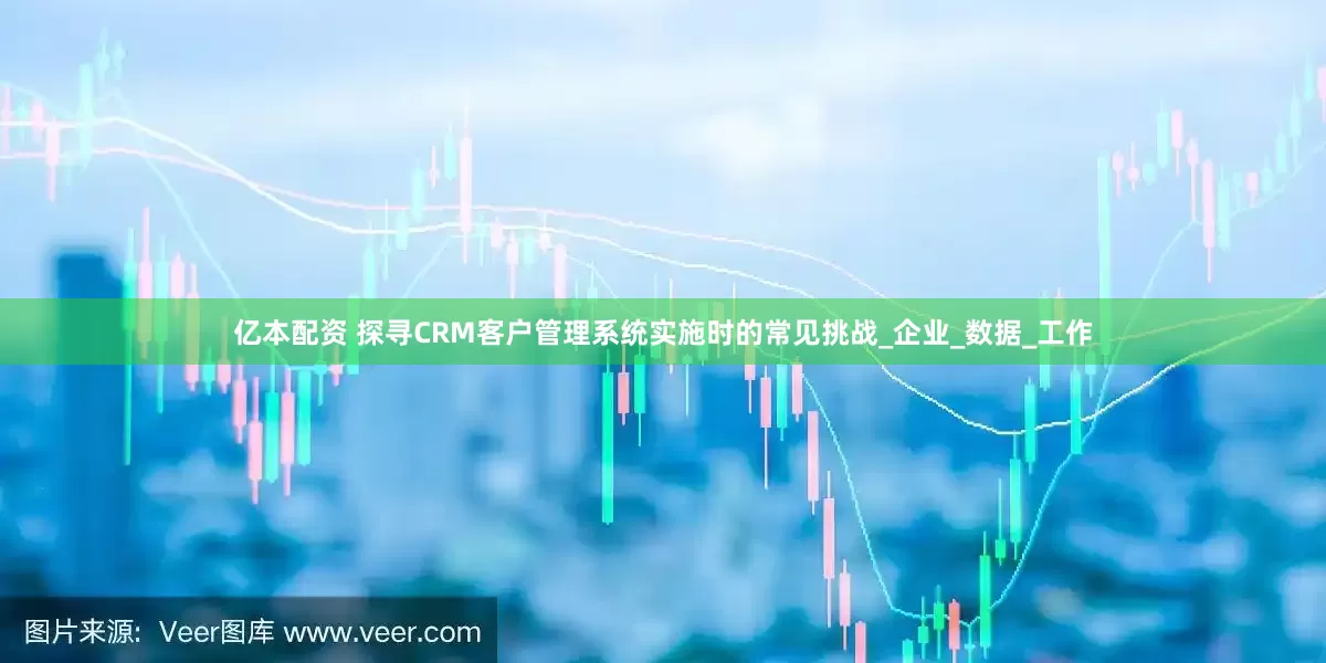 亿本配资 探寻CRM客户管理系统实施时的常见挑战_企业_数据_工作