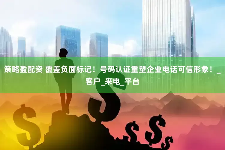 策略盈配资 覆盖负面标记！号码认证重塑企业电话可信形象！_客户_来电_平台
