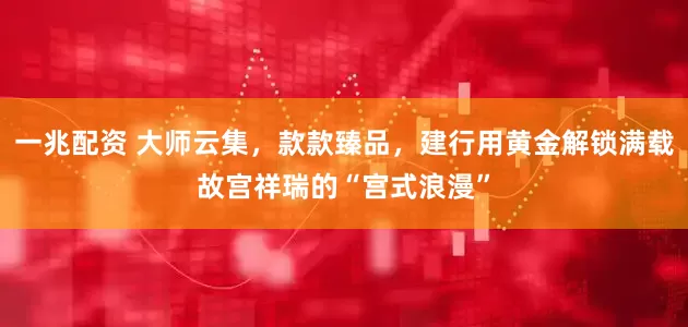 一兆配资 大师云集，款款臻品，建行用黄金解锁满载故宫祥瑞的“宫式浪漫”