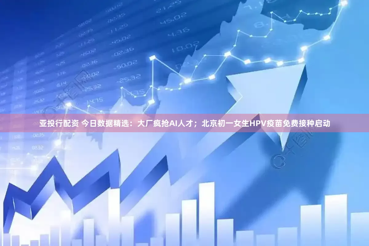 亚投行配资 今日数据精选：大厂疯抢AI人才；北京初一女生HPV疫苗免费接种启动