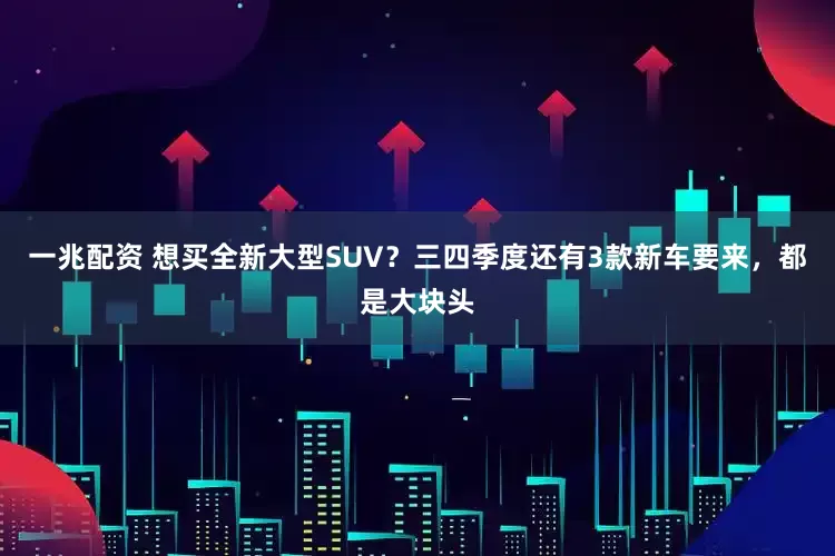 一兆配资 想买全新大型SUV？三四季度还有3款新车要来，都是大块头