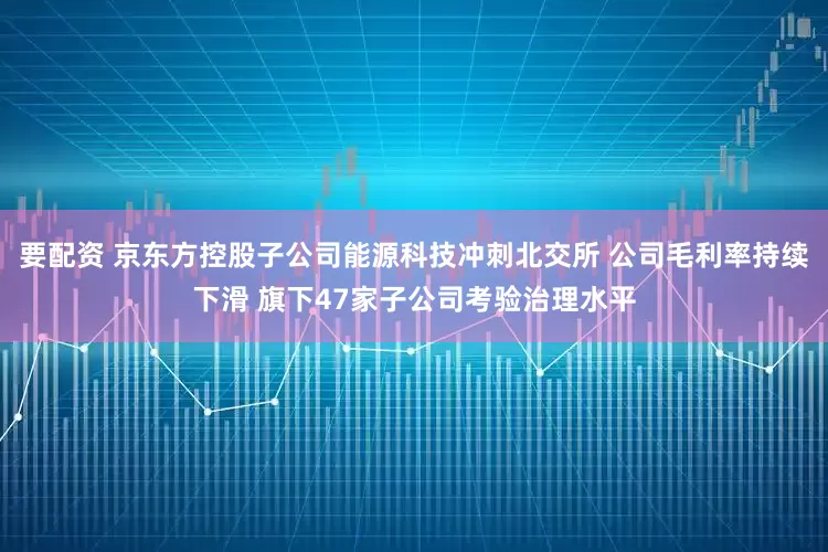 要配资 京东方控股子公司能源科技冲刺北交所 公司毛利率持续下滑 旗下47家子公司考验治理水平