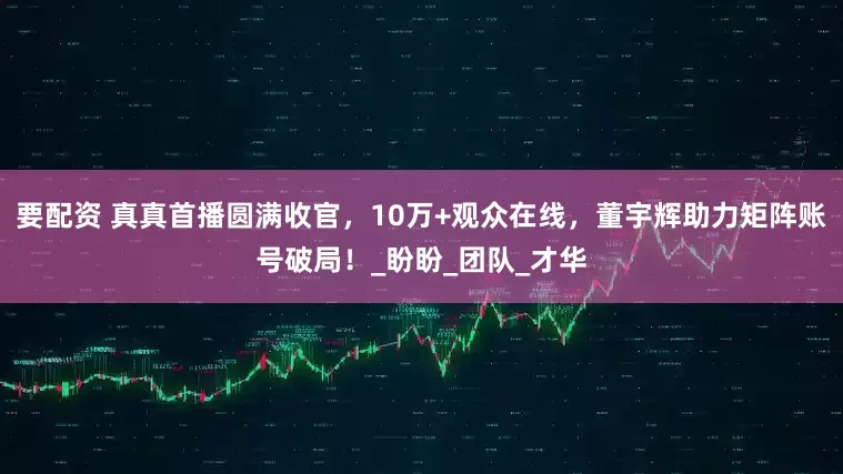 要配资 真真首播圆满收官，10万+观众在线，董宇辉助力矩阵账号破局！_盼盼_团队_才华