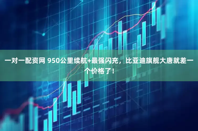 一对一配资网 950公里续航+最强闪充，比亚迪旗舰大唐就差一个价格了！